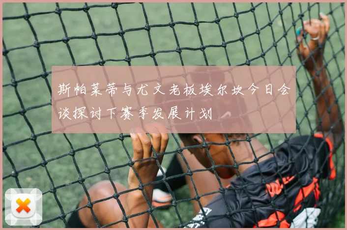 斯帕莱蒂与尤文老板埃尔坎今日会谈探讨下赛季发展计划