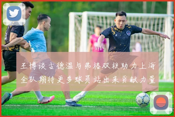 王博谈古德温与弗格双核助力上海全队期待更多球员站出来贡献力量