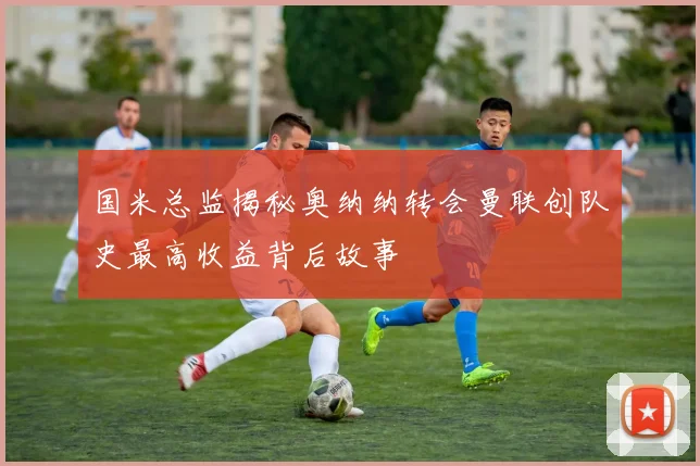 国米总监揭秘奥纳纳转会曼联创队史最高收益背后故事