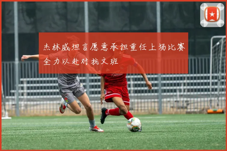 杰林威坦言愿意承担重任上场比赛全力以赴对抗文班
