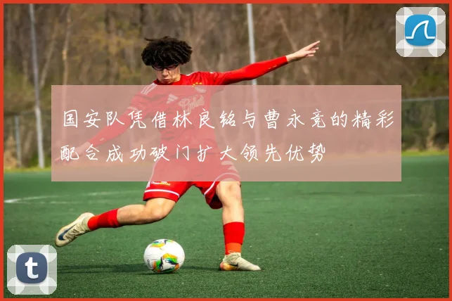 国安队凭借林良铭与曹永竞的精彩配合成功破门扩大领先优势