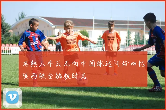老熟人乔瓦尼向中国球迷问好回忆陕西联合执教时光