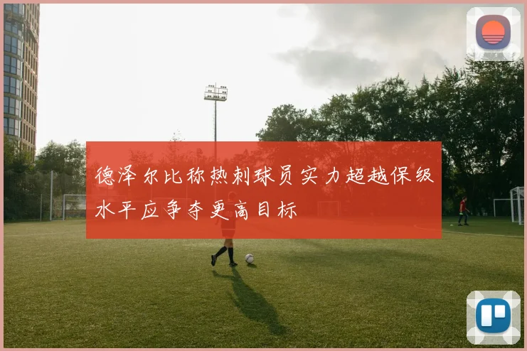 德泽尔比称热刺球员实力超越保级水平应争夺更高目标
