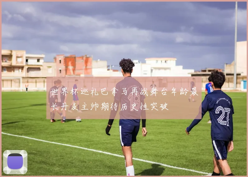 世界杯巡礼巴拿马再战舞台年龄最长丹麦主帅期待历史性突破
