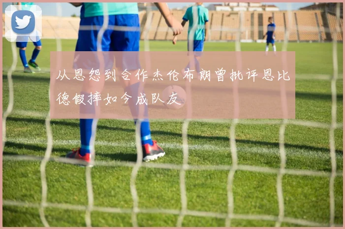 从恩怨到合作杰伦布朗曾批评恩比德假摔如今成队友