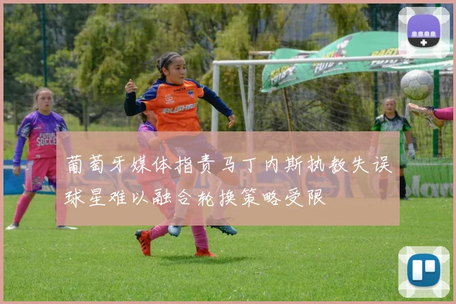 葡萄牙媒体指责马丁内斯执教失误球星难以融合轮换策略受限