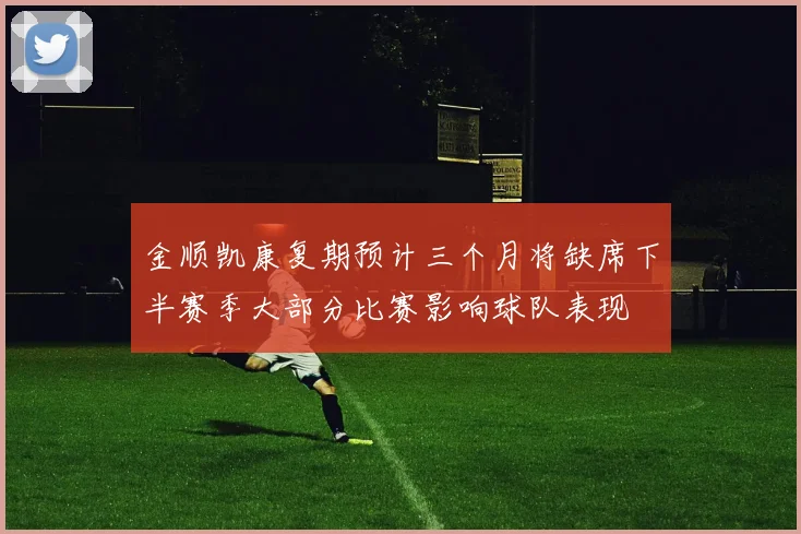 金顺凯康复期预计三个月将缺席下半赛季大部分比赛影响球队表现