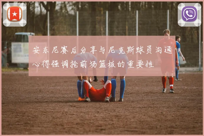 安东尼赛后分享与尼克斯球员沟通心得强调抢前场篮板的重要性