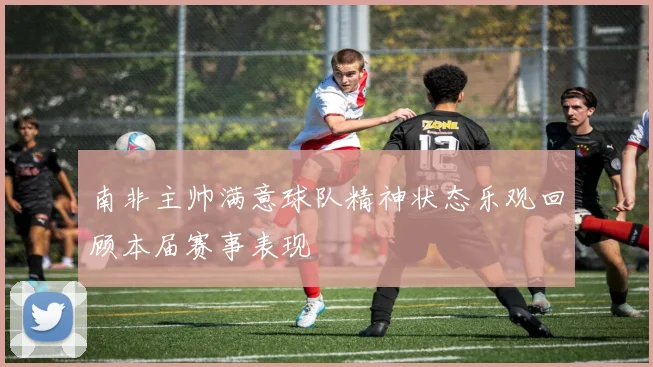 南非主帅满意球队精神状态乐观回顾本届赛事表现