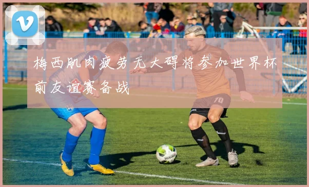 梅西肌肉疲劳无大碍将参加世界杯前友谊赛备战