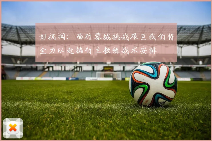 刘祝润：面对蓉城挑战艰巨我们将全力以赴执行主教练战术安排