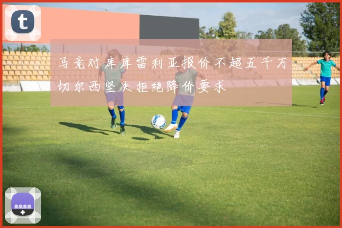 马竞对库库雷利亚报价不超五千万切尔西坚决拒绝降价要求
