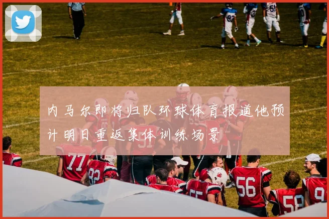 内马尔即将归队环球体育报道他预计明日重返集体训练场景