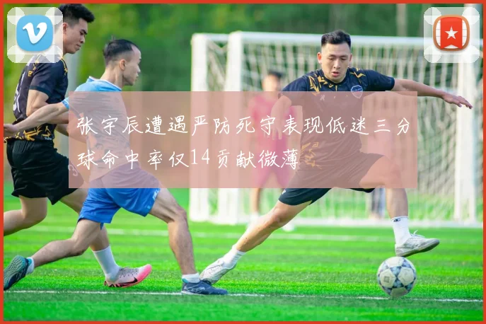 张宇辰遭遇严防死守表现低迷三分球命中率仅14贡献微薄