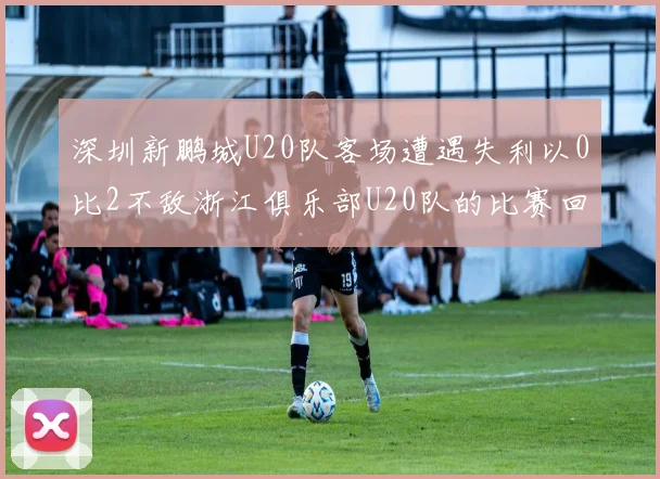 深圳新鹏城U20队客场遭遇失利以0比2不敌浙江俱乐部U20队的比赛回顾