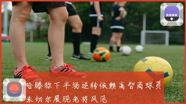 哈滕称下半场逆转依赖高智商球员米切尔展现老将风范